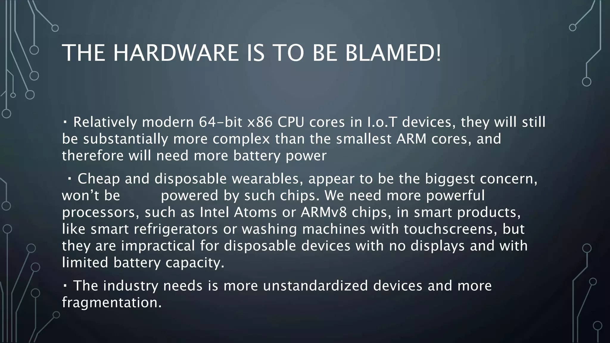 THE HARDWARE IS TO BE BLAMED!
Relatively modern 64-bit x86 CPU cores in I.o.T devices, they will still
be substantially more complex than the smallest ARM cores, and
therefore will need more battery power
Cheap and disposable wearables, appear to be the biggest concern,
won’t be powered by such chips. We need more powerful
processors, such as Intel Atoms or ARMv8 chips, in smart products,
like smart refrigerators or washing machines with touchscreens, but
they are impractical for disposable devices with no displays and with
limited battery capacity.
The industry needs is more unstandardized devices and more
fragmentation.
 
