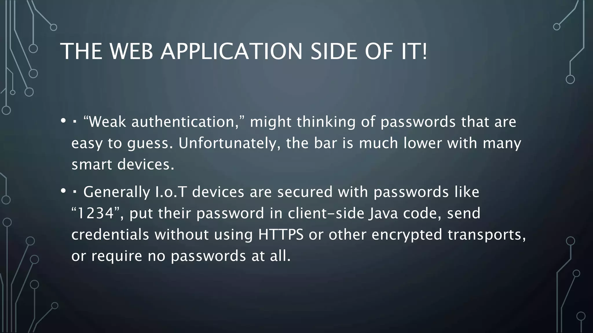 THE WEB APPLICATION SIDE OF IT!
• “Weak authentication,” might thinking of passwords that are
easy to guess. Unfortunately, the bar is much lower with many
smart devices.
• Generally I.o.T devices are secured with passwords like
“1234”, put their password in client-side Java code, send
credentials without using HTTPS or other encrypted transports,
or require no passwords at all.
 