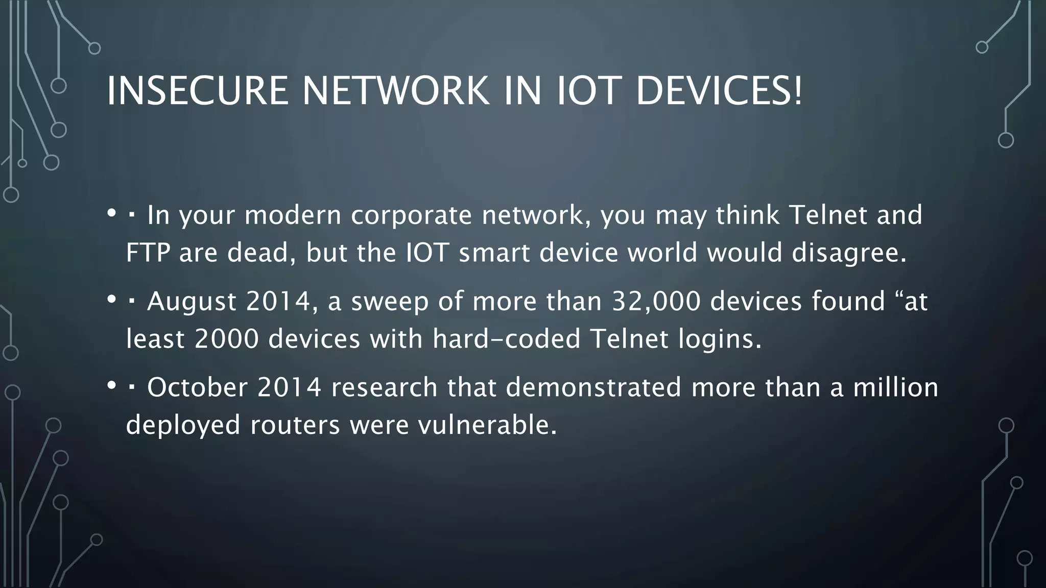 INSECURE NETWORK IN IOT DEVICES!
• In your modern corporate network, you may think Telnet and
FTP are dead, but the IOT smart device world would disagree.
• August 2014, a sweep of more than 32,000 devices found “at
least 2000 devices with hard-coded Telnet logins.
• October 2014 research that demonstrated more than a million
deployed routers were vulnerable.
 