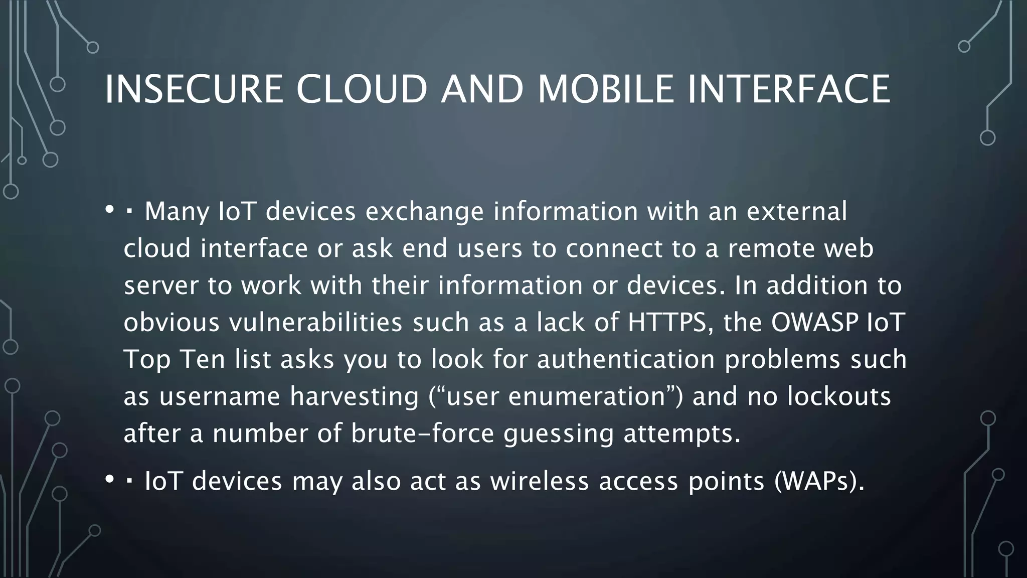 INSECURE CLOUD AND MOBILE INTERFACE
• Many IoT devices exchange information with an external
cloud interface or ask end users to connect to a remote web
server to work with their information or devices. In addition to
obvious vulnerabilities such as a lack of HTTPS, the OWASP IoT
Top Ten list asks you to look for authentication problems such
as username harvesting (“user enumeration”) and no lockouts
after a number of brute-force guessing attempts.
• IoT devices may also act as wireless access points (WAPs).
 