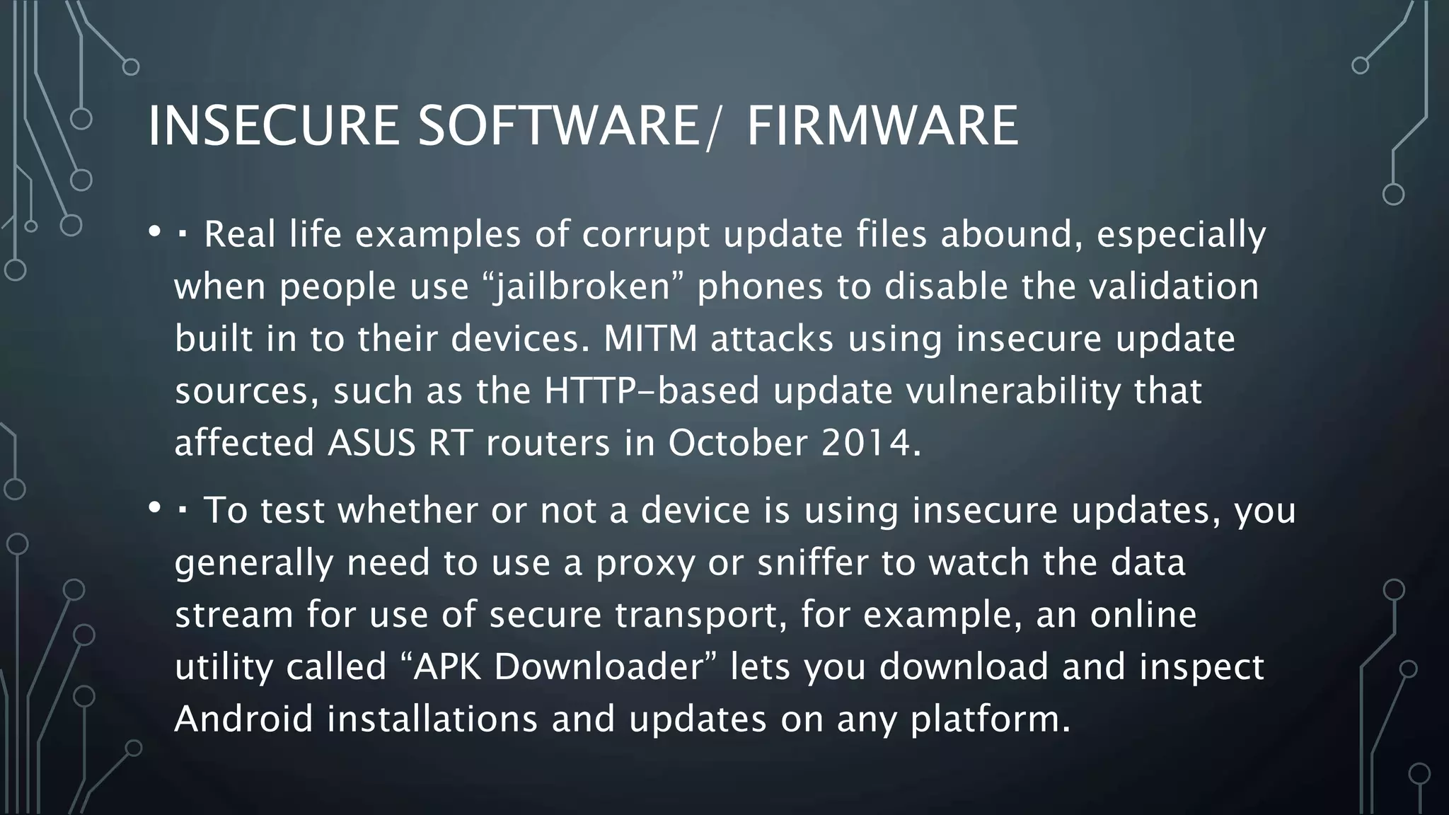 INSECURE SOFTWARE/ FIRMWARE
• Real life examples of corrupt update files abound, especially
when people use “jailbroken” phones to disable the validation
built in to their devices. MITM attacks using insecure update
sources, such as the HTTP-based update vulnerability that
affected ASUS RT routers in October 2014.
• To test whether or not a device is using insecure updates, you
generally need to use a proxy or sniffer to watch the data
stream for use of secure transport, for example, an online
utility called “APK Downloader” lets you download and inspect
Android installations and updates on any platform.
 