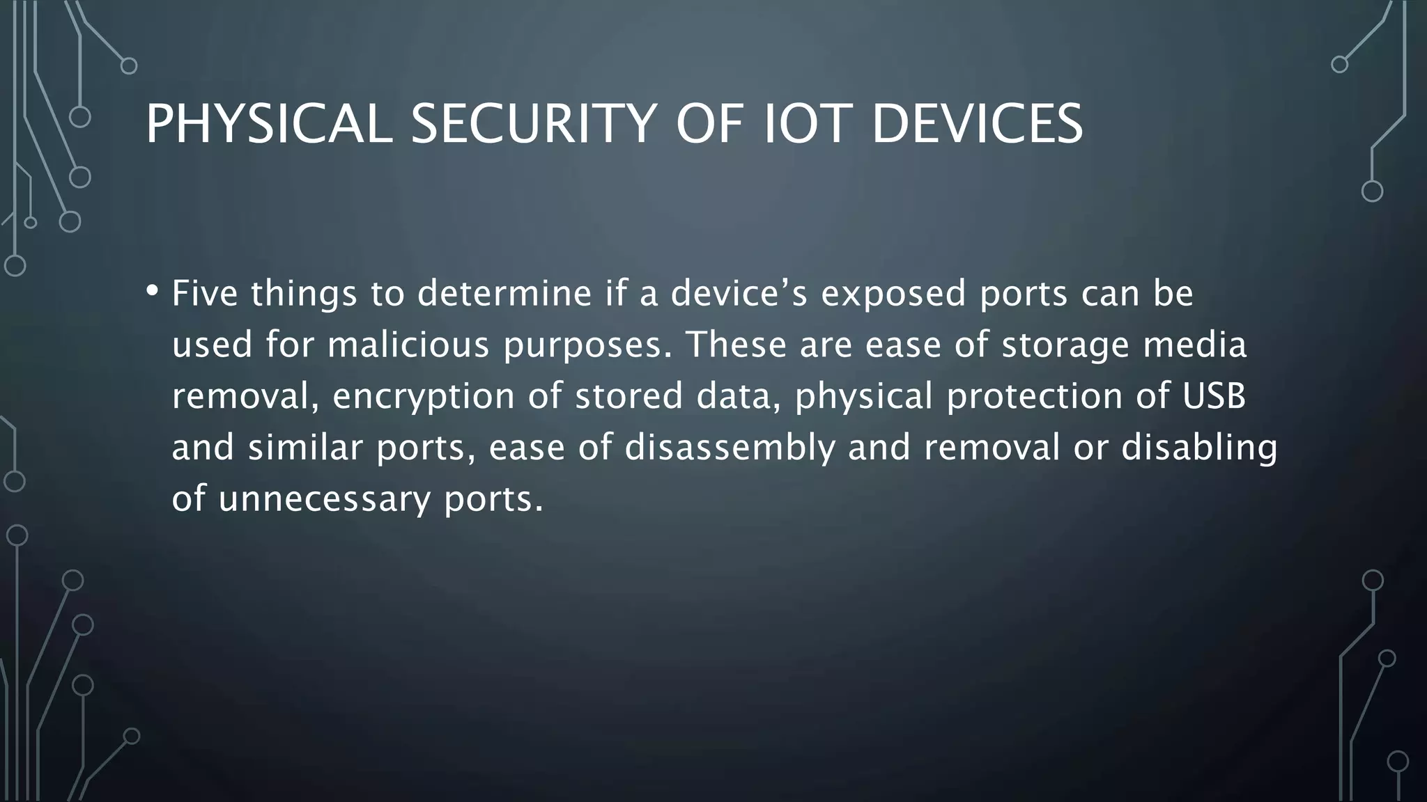 PHYSICAL SECURITY OF IOT DEVICES
• Five things to determine if a device’s exposed ports can be
used for malicious purposes. These are ease of storage media
removal, encryption of stored data, physical protection of USB
and similar ports, ease of disassembly and removal or disabling
of unnecessary ports.
 