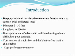 Introduction
• Deep, cylindrical, cast-in-place concrete foundations – to
support axial and lateral loads.
• Diameter 2 - 30 feet
• Length up to 260 feet
• Dense placement of rebars with additional testing tubes –
difficult to pour concrete.
• Construction of crack-free, and the laitance-free shaft is
challenging.
• High-performance concrete
1
 
