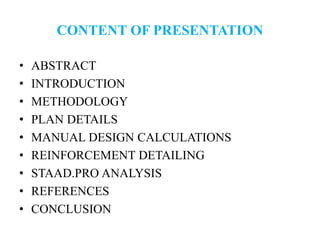 CONTENT OF PRESENTATION
• ABSTRACT
• INTRODUCTION
• METHODOLOGY
• PLAN DETAILS
• MANUAL DESIGN CALCULATIONS
• REINFORCEMENT DETAILING
• STAAD.PRO ANALYSIS
• REFERENCES
• CONCLUSION
 