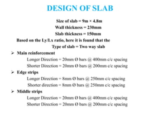 DESIGN OF SLAB
Size of slab = 9m × 4.8m
Wall thickness = 230mm
Slab thickness = 150mm
Based on the Ly/Lx ratio, here it is found that the
Type of slab = Two way slab
 Main reinforcement
Longer Direction = 20mm Ø bars @ 400mm c/c spacing
Shorter Direction = 20mm Ø bars @ 200mm c/c spacing
 Edge strips
Longer Direction = 8mm Ø bars @ 250mm c/c spacing
Shorter direction = 8mm Ø bars @ 250mm c/c spacing
 Middle strips
Longer Direction = 20mm Ø bars @ 400mm c/c spacing
Shorter Direction = 20mm Ø bars @ 200mm c/c spacing
 