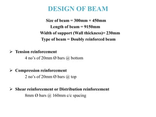 DESIGN OF BEAM
Size of beam = 300mm × 450mm
Length of beam = 9150mm
Width of support (Wall thickness)= 230mm
Type of beam = Doubly reinforced beam
 Tension reinforcement
4 no’s of 20mm Ø bars @ bottom
 Compression reinforcement
2 no’s of 20mm Ø bars @ top
 Shear reinforcement or Distribution reinforcement
8mm Ø bars @ 160mm c/c spacing
 
