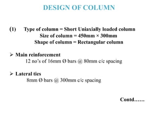 DESIGN OF COLUMN
(1) Type of column = Short Uniaxially loaded column
Size of column = 450mm × 300mm
Shape of column = Rectangular column
 Main reinforcement
12 no’s of 16mm Ø bars @ 80mm c/c spacing
 Lateral ties
8mm Ø bars @ 300mm c/c spacing
Contd……
 