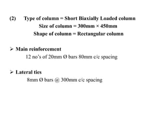 (2) Type of column = Short Biaxially Loaded column
Size of column = 300mm × 450mm
Shape of column = Rectangular column
 Main reinforcement
12 no’s of 20mm Ø bars 80mm c/c spacing
 Lateral ties
8mm Ø bars @ 300mm c/c spacing
 