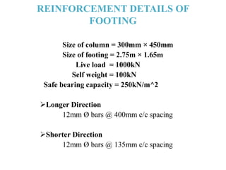 REINFORCEMENT DETAILS OF
FOOTING
Size of column = 300mm × 450mm
Size of footing = 2.75m × 1.65m
Live load = 1000kN
Self weight = 100kN
Safe bearing capacity = 250kN/m^2
Longer Direction
12mm Ø bars @ 400mm c/c spacing
Shorter Direction
12mm Ø bars @ 135mm c/c spacing
 