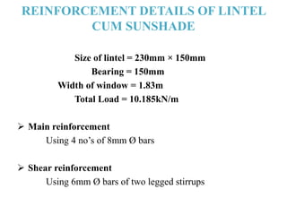 REINFORCEMENT DETAILS OF LINTEL
CUM SUNSHADE
Size of lintel = 230mm × 150mm
Bearing = 150mm
Width of window = 1.83m
Total Load = 10.185kN/m
 Main reinforcement
Using 4 no’s of 8mm Ø bars
 Shear reinforcement
Using 6mm Ø bars of two legged stirrups
 