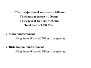 Clear projection of sunshade = 600mm
Thickness at centre = 100mm
Thickness at free end = 75mm
Total load = 3.09kN/m
 Main reinforcement
Using 8mm Ø bars @ 200mm c/c spacing
 Distribution reinforcement
Using 6mm Ø bars @ 300mm c/c spacing
 