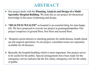 ABSTRACT
 Our project deals with the Planning, Analysis and Design of a Multi-
Speciality Hospital Building. We took this as our project for theoretical
knowledge in the areas of planning and design.
 “HEALTH IS WEALTH” so hospital is an essential thing for man happy
life. We have proposed to execute our project at gomangalamputhur. Our
project comprises of ground floor, first floor and second floor.
 Hospital consist doctors to checking patients for multi-disease, health check
up and surgical operations. In our project, consultant rooms are separately
available for all diseases.
 Basically the hospital building which is more important. Our project serves
to be useful for the public. Special arrangements have been made for the
emergency service and provide the fire safety, emergency exit for the safety
of public.
 