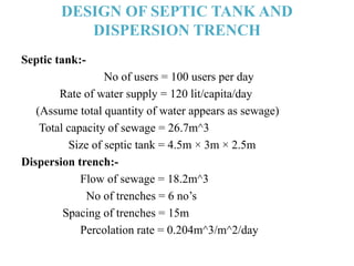 DESIGN OF SEPTIC TANK AND
DISPERSION TRENCH
Septic tank:-
No of users = 100 users per day
Rate of water supply = 120 lit/capita/day
(Assume total quantity of water appears as sewage)
Total capacity of sewage = 26.7m^3
Size of septic tank = 4.5m × 3m × 2.5m
Dispersion trench:-
Flow of sewage = 18.2m^3
No of trenches = 6 no’s
Spacing of trenches = 15m
Percolation rate = 0.204m^3/m^2/day
 