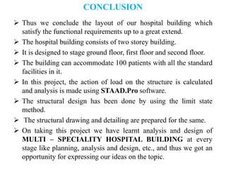 CONCLUSION
 Thus we conclude the layout of our hospital building which
satisfy the functional requirements up to a great extend.
 The hospital building consists of two storey building.
 It is designed to stage ground floor, first floor and second floor.
 The building can accommodate 100 patients with all the standard
facilities in it.
 In this project, the action of load on the structure is calculated
and analysis is made using STAAD.Pro software.
 The structural design has been done by using the limit state
method.
 The structural drawing and detailing are prepared for the same.
 On taking this project we have learnt analysis and design of
MULTI – SPECIALITY HOSPITAL BUILDING at every
stage like planning, analysis and design, etc., and thus we got an
opportunity for expressing our ideas on the topic.
 