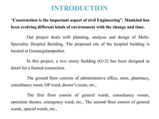 INTRODUCTION
“Construction is the important aspect of civil Engineering”. Mankind has
been evolving different kinds of environment with the change and time.
Our project deals with planning, analysis and design of Multi-
Speciality Hospital Building. The proposed site of the hospital building is
located at Gomangalamputhur.
In this project, a two storey building (G+2) has been designed in
detail for a framed connection.
The ground floor consists of administrative office, store, pharmacy,
consultancy room, OP ward, doctor’s room, etc.,
The first floor consist of general wards, consultancy rooms,
operation theatre, emergency ward, etc., The second floor consist of general
wards, special wards, etc.,
 