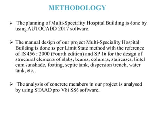 METHODOLOGY
 The planning of Multi-Speciality Hospital Building is done by
using AUTOCADD 2017 software.
 The manual design of our project Multi-Speciality Hospital
Building is done as per Limit State method with the reference
of IS 456 : 2000 (Fourth edition) and SP 16 for the design of
structural elements of slabs, beams, columns, staircases, lintel
cum sunshade, footing, septic tank, dispersion trench, water
tank, etc.,
 The analysis of concrete members in our project is analysed
by using STAAD.pro V8i SS6 software.
 