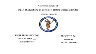 A SYNOPSIS REPORT ON
Impact of Advertising on Customers at Hero MotoCorp Limited
., ANDHRA PRADESH
UNDER THE GUIDENCE OF
Mrs P.RAJITHA MBA,
Assistant Professor
PRESENTED BY
T.SAIBALAJI
(H.T.NO: 225N1E0044)
 