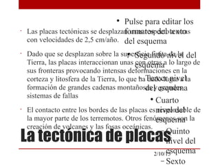 
Pulse para editar los
formatos del texto
del esquema

Segundo nivel del
esquema
− Tercer nivel
del esquema

Cuarto
nivel del
esquema
− Quinto
nivel del
esquema
− Sexto
2/10/15
La tectónica de placas
•
Las placas tectónicas se desplazan unas respecto a otras
con velocidades de 2,5 cm/año.
•
Dado que se desplazan sobre la superficie finita de la
Tierra, las placas interaccionan unas con otras a lo largo de
sus fronteras provocando intensas deformaciones en la
corteza y litosfera de la Tierra, lo que ha dado lugar a la
formación de grandes cadenas montañosas y grandes
sistemas de fallas
•
El contacto entre los bordes de las placas es responsable de
la mayor parte de los terremotos. Otros fenómenos son la
creación de volcanes y las fosas oceánicas.
 