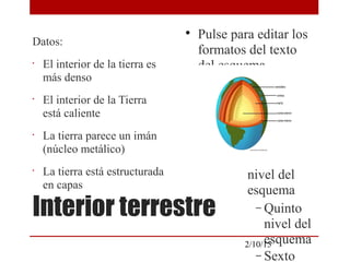 
Pulse para editar los
formatos del texto
del esquema

Segundo nivel del
esquema
− Tercer nivel
del esquema

Cuarto
nivel del
esquema
− Quinto
nivel del
esquema
− Sexto
2/10/15
Interior terrestre
Datos:
•
El interior de la tierra es
más denso
•
El interior de la Tierra
está caliente
•
La tierra parece un imán
(núcleo metálico)
•
La tierra está estructurada
en capas
 