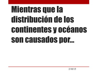 2/10/15
Mientras que la
distribución de los
continentes y océanos
son causados por…
 