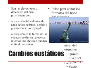 
Pulse para editar los
formatos del texto
del esquema

Segundo nivel del
esquema
− Tercer nivel
del esquema

Cuarto
nivel del
esquema
− Quinto
nivel del
esquema
− Sexto
2/10/15
Cambios eustáticos
•
Son las elevaciones y
descensos del mar,
provocadas por:
-La variación del volumen de
agua de los océanos, debido a
glaciaciones, por ejemplo
-La variación en la forma de las
cuencas oceánicas, procesos
internos que elevan o hunden
el fondo oceánico
 