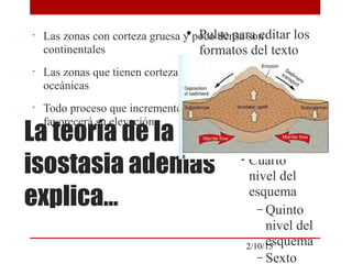 
Pulse para editar los
formatos del texto
del esquema

Segundo nivel del
esquema
− Tercer nivel
del esquema

Cuarto
nivel del
esquema
− Quinto
nivel del
esquema
− Sexto
2/10/15
La teoría de la
isostasia además
explica…
•
Las zonas con corteza gruesa y poco densa son
continentales
•
Las zonas que tienen corteza delgada y densa son
oceánicas
•
Todo proceso que incremente el grosor de la corteza
favorecerá su elevación
 