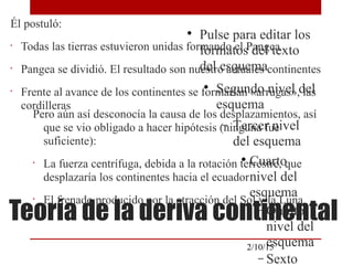 
Pulse para editar los
formatos del texto
del esquema

Segundo nivel del
esquema
− Tercer nivel
del esquema

Cuarto
nivel del
esquema
− Quinto
nivel del
esquema
− Sexto
2/10/15
Teoría de la deriva continental
Él postuló:
•
Todas las tierras estuvieron unidas formando el Pangea
•
Pangea se dividió. El resultado son nuestro actuales continentes
•
Frente al avance de los continentes se formarían «arrugas», las
cordilleras
Pero aún así desconocía la causa de los desplazamientos, así
que se vio obligado a hacer hipótesis (ninguna fue
suficiente):
•
La fuerza centrífuga, debida a la rotación terrestre, que
desplazaría los continentes hacia el ecuador
•
El frenado producido por la atracción del Sol y la Luna
 