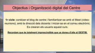 Objectius i Organització digital del Centre
1r cicle: conèixer el blog de centre i familiaritzar-se amb el Meet (video-
reunions), amb la direcció dels docents i iniciar-se en el correu electrònic.
Es crearan els usuaris aquest curs.
Recordam que és totalment imprescindible que us doneu d’alta al GESTIB.
 
