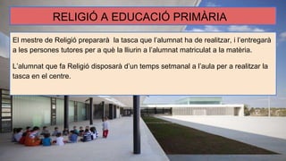 RELIGIÓ A EDUCACIÓ PRIMÀRIA
El mestre de Religió prepararà la tasca que l’alumnat ha de realitzar, i l’entregarà
a les persones tutores per a què la lliurin a l’alumnat matriculat a la matèria.
L’alumnat que fa Religió disposarà d’un temps setmanal a l’aula per a realitzar la
tasca en el centre.
 