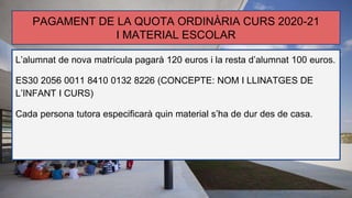 PAGAMENT DE LA QUOTA ORDINÀRIA CURS 2020-21
I MATERIAL ESCOLAR
L’alumnat de nova matrícula pagarà 120 euros i la resta d’alumnat 100 euros.
ES30 2056 0011 8410 0132 8226 (CONCEPTE: NOM I LLINATGES DE
L’INFANT I CURS)
Cada persona tutora especificarà quin material s’ha de dur des de casa.
-
 