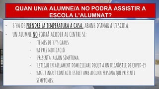 QUAN UN/A ALUMNE/A NO PODRÀ ASSISTIR A
ESCOLA L’ALUMNAT?
- S’HA DE PRENDRE LA TEMPERATURA A CASA, ABANS D’ANAR A L’ESCOLA.
- UN ALUMNE NO PODRÀ ACUDIR AL CENTRE SI:
- TÉ MÉS DE 37’5 GRAUS
- HA PRES MEDICACIÓ
- PRESENTA ALGUN SÍMPTOMA.
- ESTIGUI EN AÏLLAMENT DOMICILIARI DEGUT A UN DIGNÒSTIC DE COVID-19
- HAGI TINGUT CONTACTE ESTRET AMB ALGUNA PERSONA QUE PRESENTI
SÍMPTOMES.
 