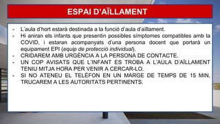 ESPAI D’AÏLLAMENT
- L’aula d’hort estarà destinada a la funció d’aula d’aïllament.
- Hi aniran els infants que presentin possibles símptomes compatibles amb la
COVID, i estaran acompanyats d’una persona docent que portarà un
equipament EPI (equip de protecció individual).
- CRIDAREM AMB URGÈNCIA A LA PERSONA DE CONTACTE.
- UN COP AVISATS QUE L’INFANT ES TROBA A L’AULA D’AÏLLAMENT
TENIU MITJA HORA PER VENIR A CERCAR-LO.
- SI NO ATENEU EL TELÈFON EN UN MARGE DE TEMPS DE 15 MIN,
TRUCAREM A LES AUTORITATS PERTINENTS.
 