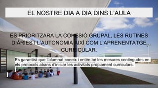 EL NOSTRE DIA A DIA DINS L’AULA
ES PRIORITZARÀ LA COHESIÓ GRUPAL, LES RUTINES
DIÀRIES I L’AUTONOMIA AIXÍ COM L’APRENENTATGE
CURRICULAR.
Es garantirà que l’alumnat coneix i entén bé les mesures contingudes en
els protocols abans d’iniciar les activitats pròpiament curriculars.
 