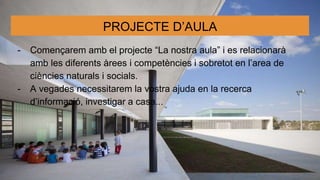 PROJECTE D’AULA
- Començarem amb el projecte “La nostra aula” i es relacionarà
amb les diferents àrees i competències i sobretot en l’area de
ciències naturals i socials.
- A vegades necessitarem la vostra ajuda en la recerca
d’informació, investigar a casa...
 