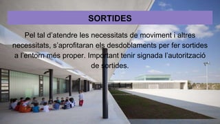 SORTIDES
Pel tal d’atendre les necessitats de moviment i altres
necessitats, s’aprofitaran els desdoblaments per fer sortides
a l’entorn més proper. Important tenir signada l’autorització
de sortides.
 