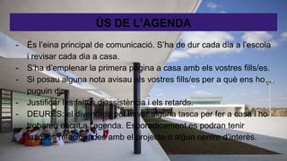 ÚS DE L’AGENDA
- És l’eina principal de comunicació. S’ha de dur cada dia a l’escola
i revisar cada dia a casa.
- S’ha d’emplenar la primera pàgina a casa amb els vostres fills/es.
- Si posau alguna nota avisau als vostres fills/es per a què ens ho
puguin dir.
- Justificar les faltes d’assistència i els retards.
- DEURES: el divendres pot haver alguna tasca per fer a casa i ho
trobareu escrit a l’agenda. Esporadicament es podran tenir
tasques relacionades amb el projecte o algun centre d’interès.
 