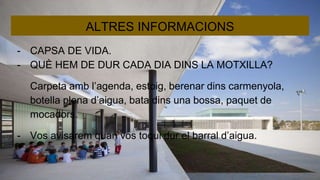 ALTRES INFORMACIONS
- CAPSA DE VIDA.
- QUÈ HEM DE DUR CADA DIA DINS LA MOTXILLA?
Carpeta amb l’agenda, estoig, berenar dins carmenyola,
botella plena d’aigua, bata dins una bossa, paquet de
mocadors.
- Vos avisarem quan vos toqui dur el barral d’aigua.
 