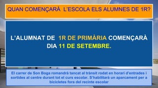 L’ALUMNAT DE 1R DE PRIMÀRIA COMENÇARÀ
DIA 11 DE SETEMBRE.
QUAN COMENÇARÀ L’ESCOLA ELS ALUMNES DE 1R?
El carrer de Son Boga romandrà tancat al trànsit rodat en horari d’entrades i
sortides al centre durant tot el curs escolar. S’habilitarà un aparcament per a
bicicletes fora del recinte escolar
 