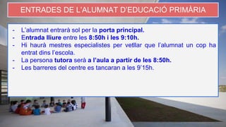 ENTRADES DE L’ALUMNAT D’EDUCACIÓ PRIMÀRIA
- L’alumnat entrarà sol per la porta principal.
- Entrada lliure entre les 8:50h i les 9:10h.
- Hi haurà mestres especialistes per vetllar que l’alumnat un cop ha
entrat dins l’escola.
- La persona tutora serà a l’aula a partir de les 8:50h.
- Les barreres del centre es tancaran a les 9’15h.
 