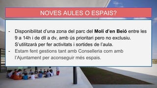 NOVES AULES O ESPAIS?
- Disponibilitat d’una zona del parc del Molí d’en Beió entre les
9 a 14h i de dll a dv, amb ús prioritari pero no exclusiu.
S’utilitzarà per fer activitats i sortides de l’aula.
- Estam fent gestions tant amb Conselleria com amb
l’Ajuntament per aconseguir més espais.
 