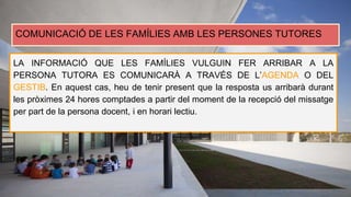 COMUNICACIÓ DE LES FAMÍLIES AMB LES PERSONES TUTORES
LA INFORMACIÓ QUE LES FAMÍLIES VULGUIN FER ARRIBAR A LA
PERSONA TUTORA ES COMUNICARÀ A TRAVÉS DE L’AGENDA O DEL
GESTIB. En aquest cas, heu de tenir present que la resposta us arribarà durant
les pròximes 24 hores comptades a partir del moment de la recepció del missatge
per part de la persona docent, i en horari lectiu.
 