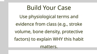 Build Your Case
Use physiological terms and
evidence from class (e.g., stroke
volume, bone density, protective
factors) to explain WHY this habit
matters.
 