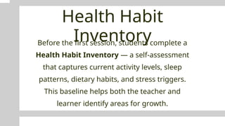 Health Habit
Inventory
Before the first session, students complete a
Health Habit Inventory — a self-assessment
that captures current activity levels, sleep
patterns, dietary habits, and stress triggers.
This baseline helps both the teacher and
learner identify areas for growth.
 