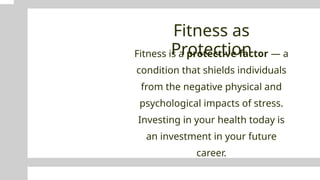 Fitness as
Protection
Fitness is a protective factor — a
condition that shields individuals
from the negative physical and
psychological impacts of stress.
Investing in your health today is
an investment in your future
career.
 