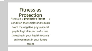Fitness as
Protection
Fitness is a protective factor — a
condition that shields individuals
from the negative physical and
psychological impacts of stress.
Investing in your health today is
an investment in your future
career.
 