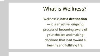 What is Wellness?
Wellness is not a destination
— it is an active, ongoing
process of becoming aware of
your choices and making
decisions that lead toward a
healthy and fulfilling life.
 