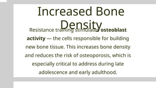 Increased Bone
Density
Resistance training stimulates osteoblast
activity — the cells responsible for building
new bone tissue. This increases bone density
and reduces the risk of osteoporosis, which is
especially critical to address during late
adolescence and early adulthood.
 