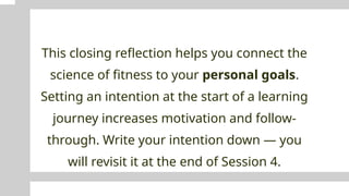 This closing reflection helps you connect the
science of fitness to your personal goals.
Setting an intention at the start of a learning
journey increases motivation and follow-
through. Write your intention down — you
will revisit it at the end of Session 4.
 