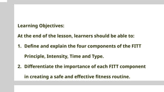 Learning Objectives:
At the end of the lesson, learners should be able to:
1. Define and explain the four components of the FITT
Principle, Intensity, Time and Type.
2. Differentiate the importance of each FITT component
in creating a safe and effective fitness routine.
 