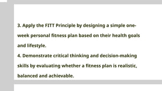 3. Apply the FITT Principle by designing a simple one-
week personal fitness plan based on their health goals
and lifestyle.
4. Demonstrate critical thinking and decision-making
skills by evaluating whether a fitness plan is realistic,
balanced and achievable.
 